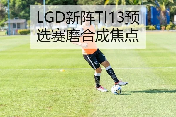 LGD新阵TI13预选赛磨合成焦点